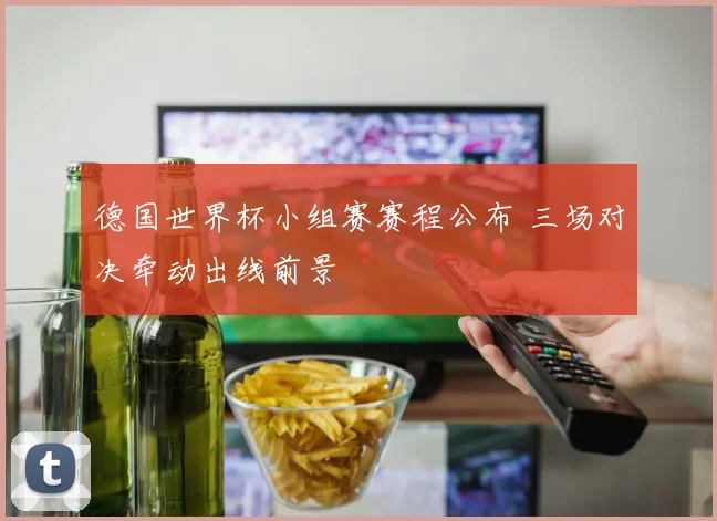 德国世界杯小组赛赛程公布 三场对决牵动出线前景