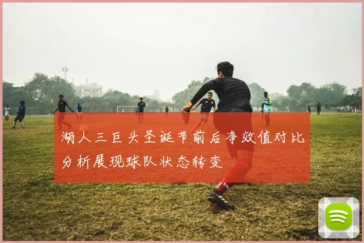 湖人三巨头圣诞节前后净效值对比分析展现球队状态转变