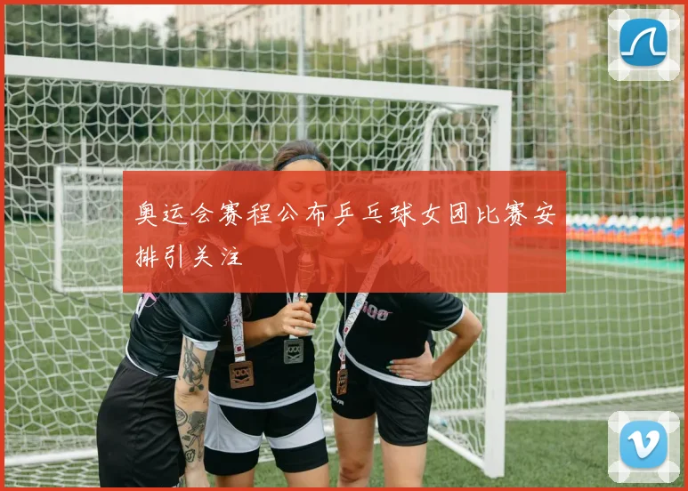 奥运会赛程公布乒乓球女团比赛安排引关注