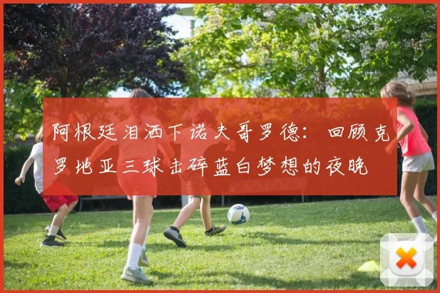 阿根廷泪洒下诺夫哥罗德：回顾克罗地亚三球击碎蓝白梦想的夜晚