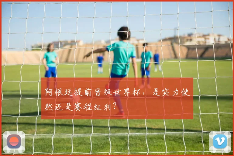 阿根廷提前晋级世界杯，是实力使然还是赛程红利？